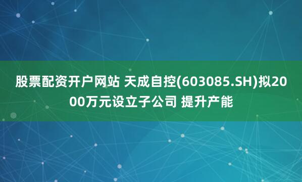 股票配资开户网站 天成自控(603085.SH)拟2000万元设立子公司 提升产能