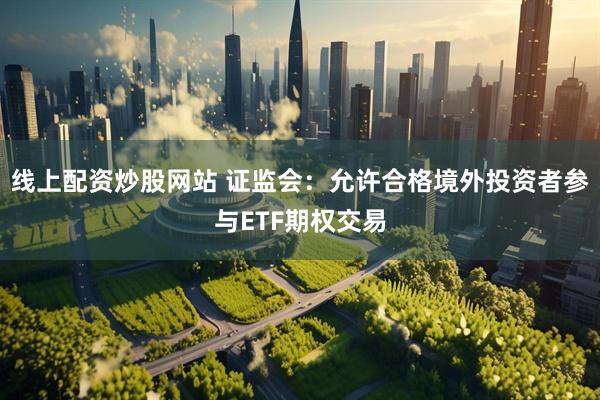 线上配资炒股网站 证监会：允许合格境外投资者参与ETF期权交易