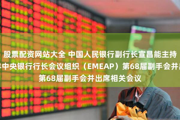 股票配资网站大全 中国人民银行副行长宣昌能主持东亚及太平洋中央银行行长会议组织（EMEAP）第68届副手会并出席相关会议