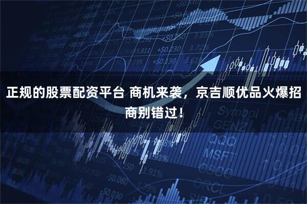 正规的股票配资平台 商机来袭，京吉顺优品火爆招商别错过！