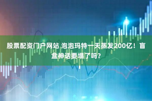 股票配资门户网站 泡泡玛特一天蒸发200亿！盲盒神话要塌了吗？
