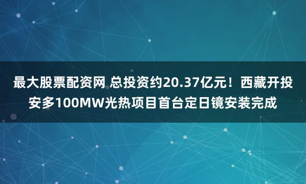 最大股票配资网 总投资约20.37亿元！西藏开投安多100MW光热项目首台定日镜安装完成