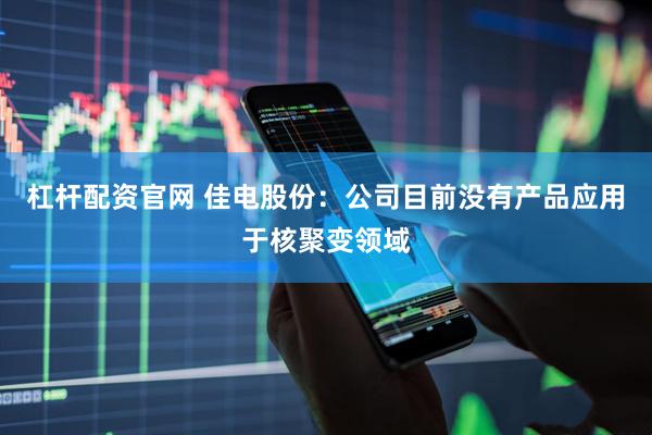 杠杆配资官网 佳电股份：公司目前没有产品应用于核聚变领域