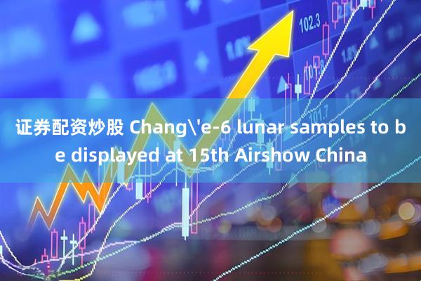 证券配资炒股 Chang'e-6 lunar samples to be displayed at 15th Airshow China