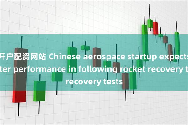 开户配资网站 Chinese aerospace startup expects better performance in following rocket recovery tests