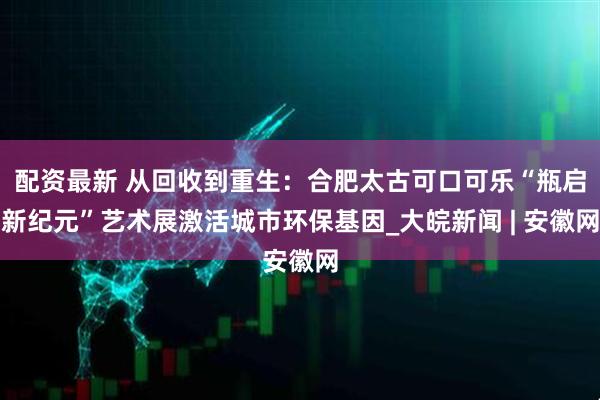 配资最新 从回收到重生：合肥太古可口可乐“瓶启新纪元”艺术展激活城市环保基因_大皖新闻 | 安徽网