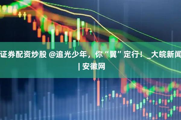 证券配资炒股 @追光少年，你“翼”定行！_大皖新闻 | 安徽网