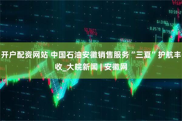 开户配资网站 中国石油安徽销售服务“三夏”护航丰收_大皖新闻 | 安徽网