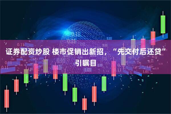 证券配资炒股 楼市促销出新招，“先交付后还贷”引瞩目