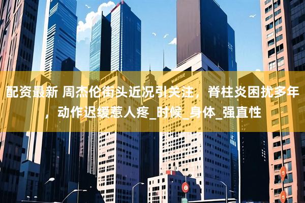配资最新 周杰伦街头近况引关注，脊柱炎困扰多年，动作迟缓惹人疼_时候_身体_强直性