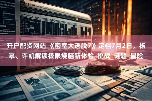 开户配资网站 《密室大逃脱7》定档7月2日，杨幂、许凯解锁极限烧脑新体验_挑战_谜题_冒险