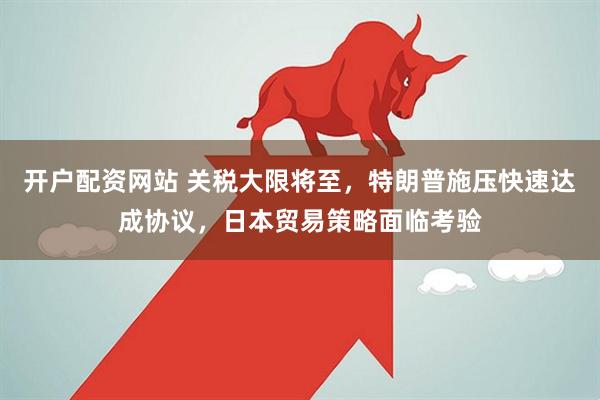 开户配资网站 关税大限将至，特朗普施压快速达成协议，日本贸易策略面临考验