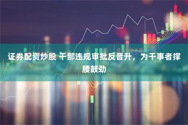 证券配资炒股 干部违规审批反晋升，为干事者撑腰鼓劲