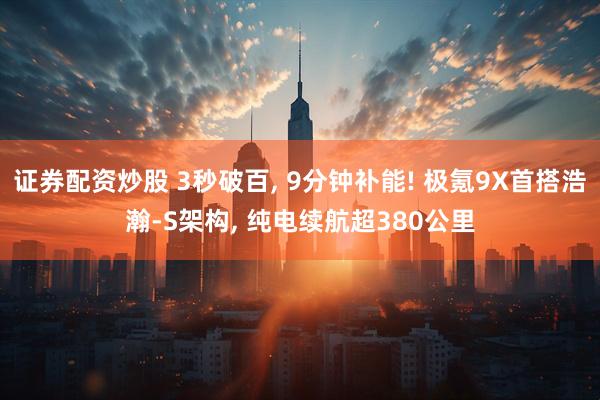 证券配资炒股 3秒破百, 9分钟补能! 极氪9X首搭浩瀚-S架构, 纯电续航超380公里