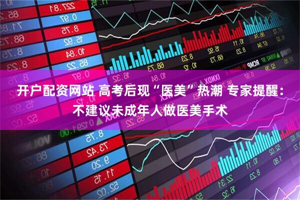 开户配资网站 高考后现“医美”热潮 专家提醒：不建议未成年人做医美手术