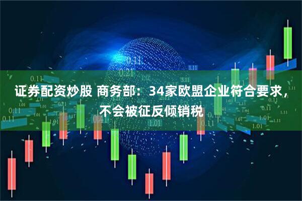 证券配资炒股 商务部：34家欧盟企业符合要求，不会被征反倾销税