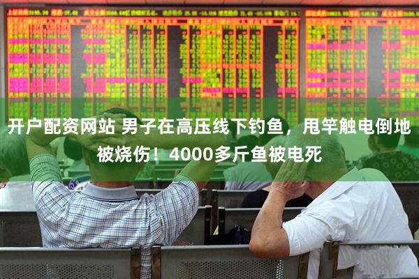 开户配资网站 男子在高压线下钓鱼，甩竿触电倒地被烧伤！4000多斤鱼被电死