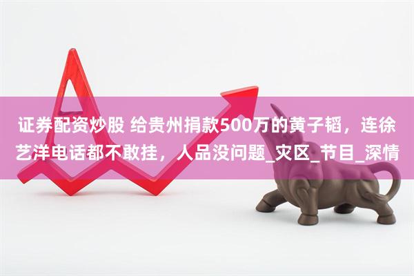 证券配资炒股 给贵州捐款500万的黄子韬，连徐艺洋电话都不敢挂，人品没问题_灾区_节目_深情