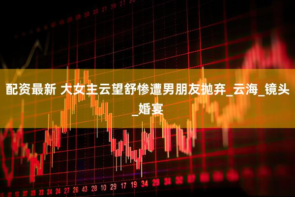 配资最新 大女主云望舒惨遭男朋友抛弃_云海_镜头_婚宴