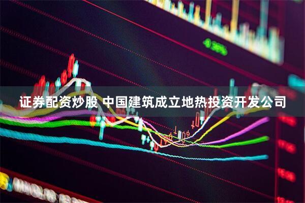 证券配资炒股 中国建筑成立地热投资开发公司