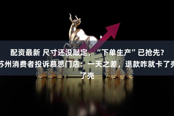 配资最新 尺寸还没敲定，“下单生产”已抢先？苏州消费者投诉慕思门店：一天之差，退款咋就卡了壳