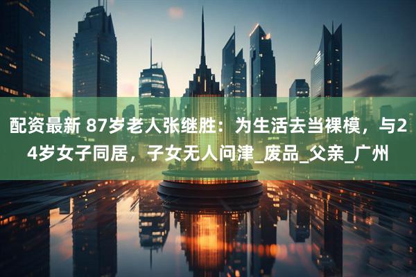 配资最新 87岁老人张继胜：为生活去当裸模，与24岁女子同居，子女无人问津_废品_父亲_广州