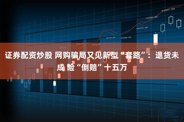 证券配资炒股 网购骗局又见新型“套路”：退货未成 险“倒赔”十五万