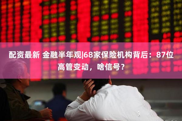 配资最新 金融半年观|68家保险机构背后：87位高管变动，啥信号？