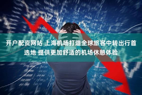 开户配资网站 上海机场打造全球旅客中转出行首选地 提供更加舒适的机场休憩体验