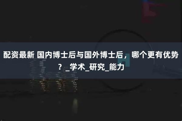 配资最新 国内博士后与国外博士后，哪个更有优势？_学术_研究_能力