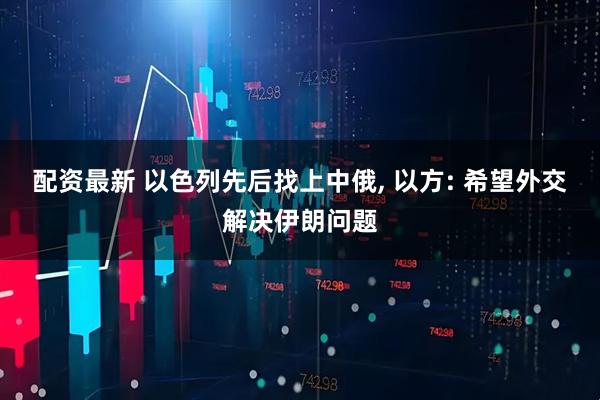 配资最新 以色列先后找上中俄, 以方: 希望外交解决伊朗问题