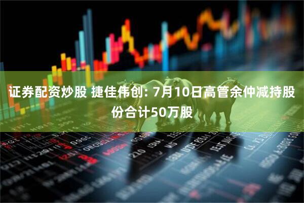 证券配资炒股 捷佳伟创: 7月10日高管余仲减持股份合计50万股