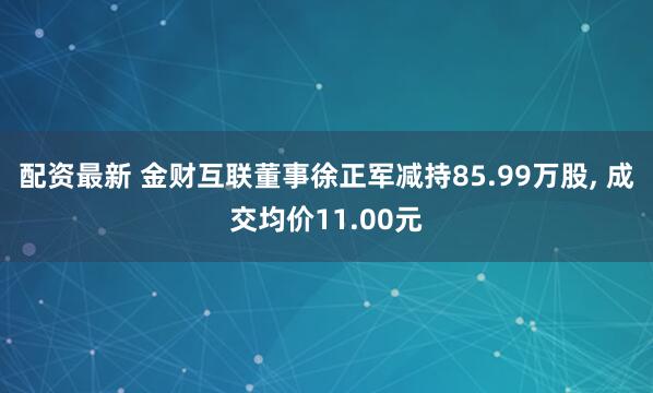 配资最新 金财互联董事徐正军减持85.99万股, 成交均价11.00元