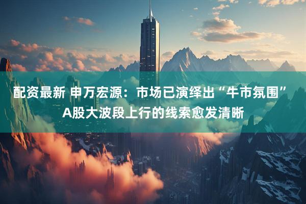 配资最新 申万宏源：市场已演绎出“牛市氛围” A股大波段上行的线索愈发清晰