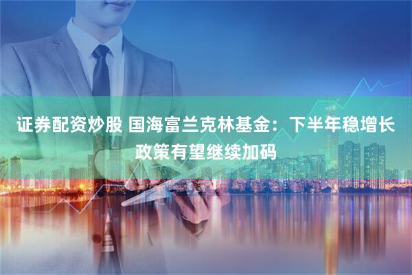 证券配资炒股 国海富兰克林基金：下半年稳增长政策有望继续加码