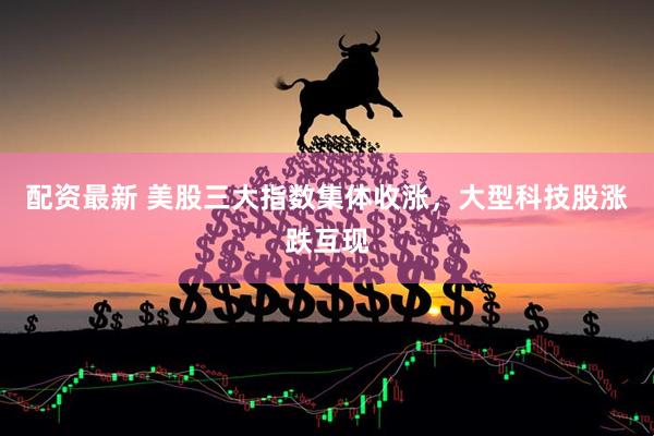 配资最新 美股三大指数集体收涨，大型科技股涨跌互现