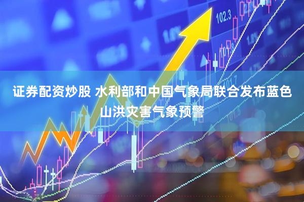 证券配资炒股 水利部和中国气象局联合发布蓝色山洪灾害气象预警