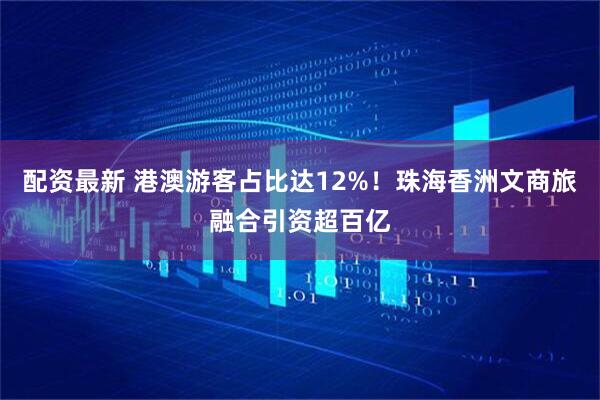 配资最新 港澳游客占比达12%！珠海香洲文商旅融合引资超百亿