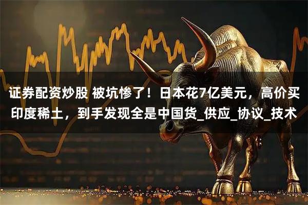 证券配资炒股 被坑惨了！日本花7亿美元，高价买印度稀土，到手发现全是中国货_供应_协议_技术
