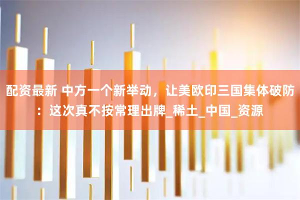 配资最新 中方一个新举动，让美欧印三国集体破防：这次真不按常理出牌_稀土_中国_资源