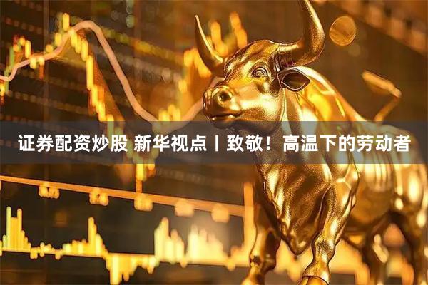 证券配资炒股 新华视点丨致敬！高温下的劳动者