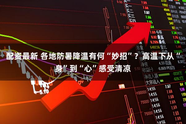 配资最新 各地防暑降温有何“妙招”？高温下从“身”到“心”感受清凉