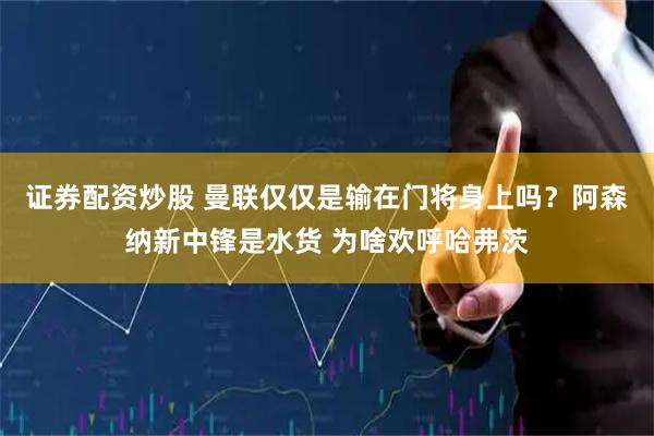 证券配资炒股 曼联仅仅是输在门将身上吗？阿森纳新中锋是水货 为啥欢呼哈弗茨