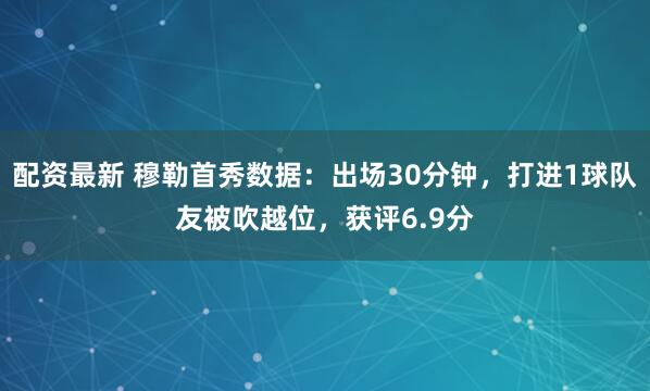 配资最新 穆勒首秀数据：出场30分钟，打进1球队友被吹越位，获评6.9分