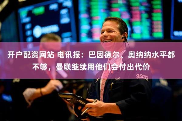 开户配资网站 电讯报：巴因德尔、奥纳纳水平都不够，曼联继续用他们会付出代价