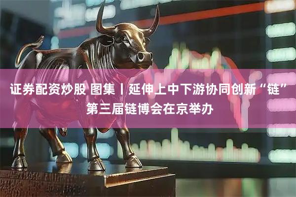 证券配资炒股 图集丨延伸上中下游协同创新“链” 第三届链博会在京举办