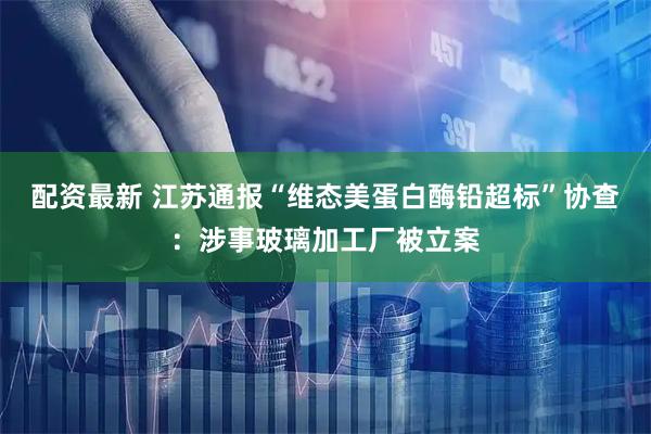配资最新 江苏通报“维态美蛋白酶铅超标”协查：涉事玻璃加工厂被立案
