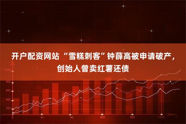开户配资网站 “雪糕刺客”钟薛高被申请破产，创始人曾卖红薯还债
