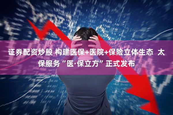 证券配资炒股 构建医保+医院+保险立体生态  太保服务“医·保立方”正式发布