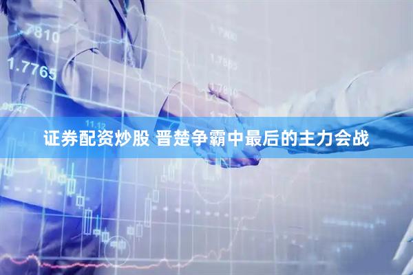 证券配资炒股 晋楚争霸中最后的主力会战